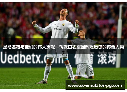 皇马名宿与他们的伟大贡献：铸就白衣军团辉煌历史的传奇人物