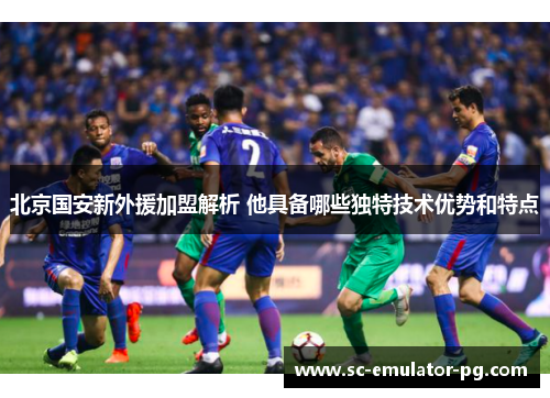 北京国安新外援加盟解析 他具备哪些独特技术优势和特点 北京国安新外援加盟解析 他具备哪些独特技术优势和特点
