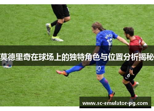 莫德里奇在球场上的独特角色与位置分析揭秘 莫德里奇在球场上的独特角色与位置分析揭秘