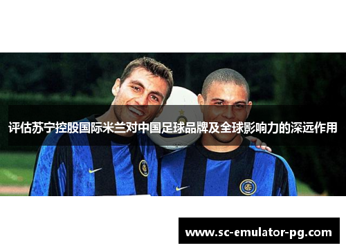 评估苏宁控股国际米兰对中国足球品牌及全球影响力的深远作用 评估苏宁控股国际米兰对中国足球品牌及全球影响力的深远作用