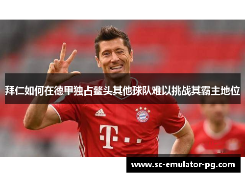 拜仁如何在德甲独占鳌头其他球队难以挑战其霸主地位 拜仁如何在德甲独占鳌头其他球队难以挑战其霸主地位