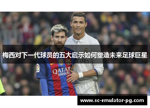 梅西对下一代球员的五大启示如何塑造未来足球巨星