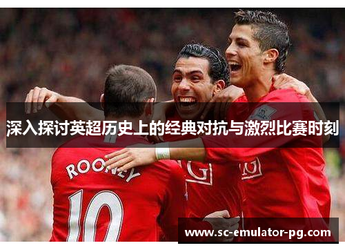 深入探讨英超历史上的经典对抗与激烈比赛时刻